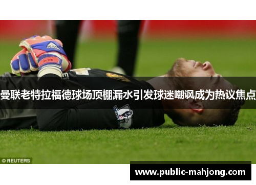 曼联老特拉福德球场顶棚漏水引发球迷嘲讽成为热议焦点